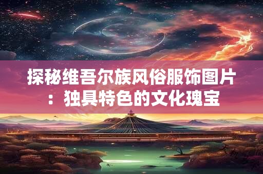 探秘维吾尔族风俗服饰图片：独具特色的文化瑰宝
