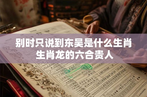 别时只说到东吴是什么生肖 生肖龙的六合贵人