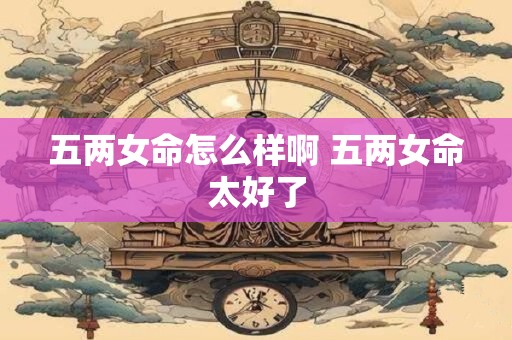 五两女命怎么样啊 五两女命太好了
