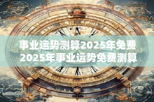 事业运势测算2025年免费 2025年事业运势免费测算是否可行