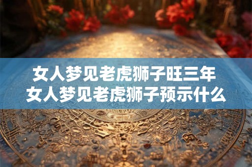 女人梦见老虎狮子旺三年 女人梦见老虎狮子预示什么好事