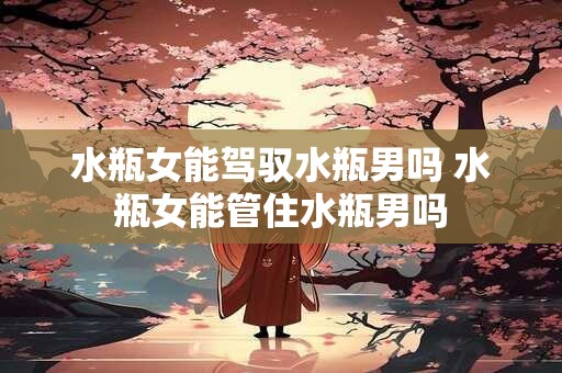 水瓶女能驾驭水瓶男吗 水瓶女能管住水瓶男吗