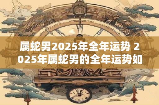 属蛇男2026年全年运势 2026年属蛇男的全年运势如何 属蛇男2026年全年运势 2026年属蛇男的全年运势如何