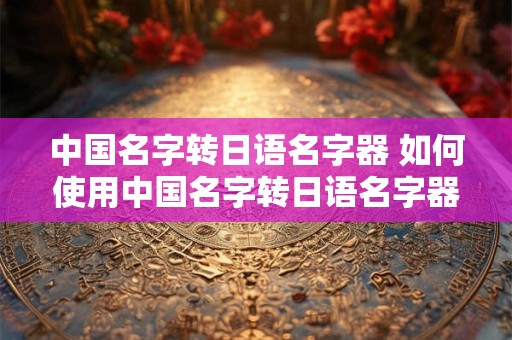 中国名字转日语名字器 如何使用中国名字转日语名字器将中文名字转换为日语名字
