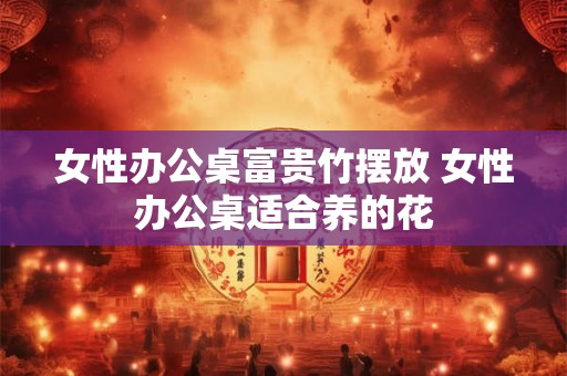女性办公桌富贵竹摆放 女性办公桌适合养的花