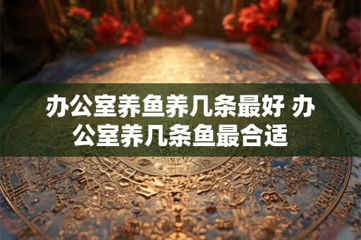 办公室养鱼养几条最好 办公室养几条鱼最合适