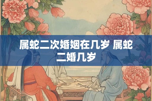 属蛇二次婚姻在几岁 属蛇二婚几岁