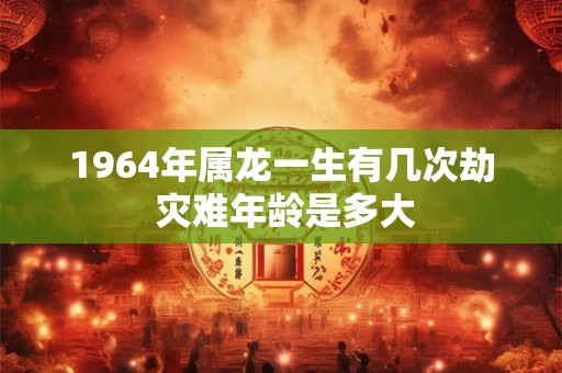 1964年属龙一生有几次劫 灾难年龄是多大