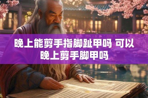 晚上能剪手指脚趾甲吗 可以晚上剪手脚甲吗