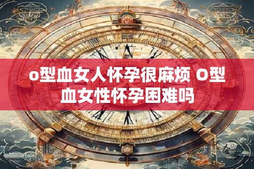 o型血女人怀孕很麻烦 O型血女性怀孕困难吗