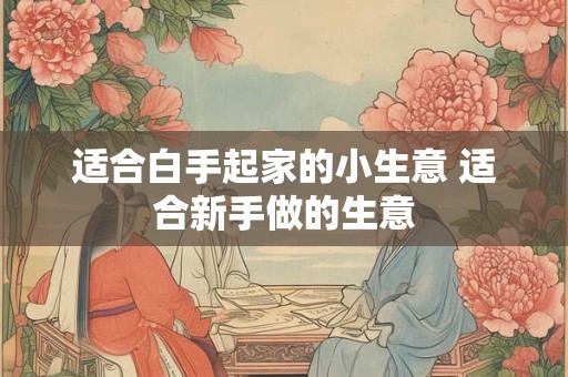 适合白手起家的小生意 适合新手做的生意