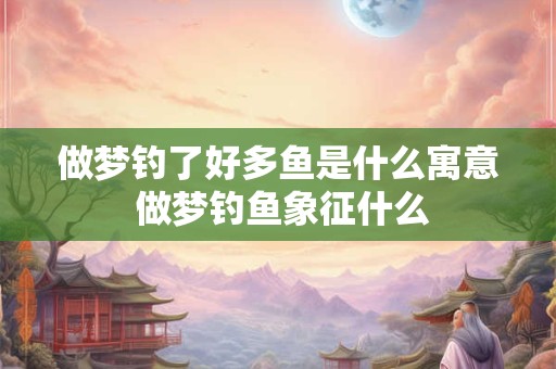 做梦钓了好多鱼是什么寓意 做梦钓鱼象征什么