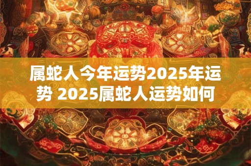 属蛇人今年运势2025年运势 2025属蛇人运势如何