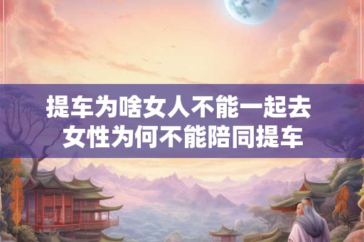 提车为啥女人不能一起去 女性为何不能陪同提车 提车为啥女人不能一起去 女性为何不能陪同提车