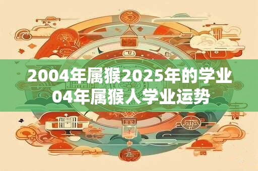 2004年属猴2025年的学业 04年属猴人学业运势
