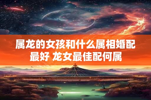 属龙的女孩和什么属相婚配最好 龙女最佳配何属