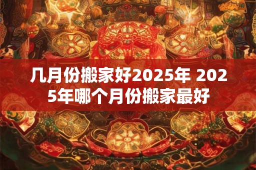 几月份搬家好2025年 2025年哪个月份搬家最好