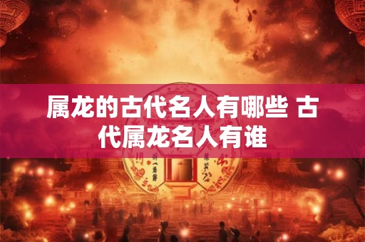 属龙的古代名人有哪些 古代属龙名人有谁