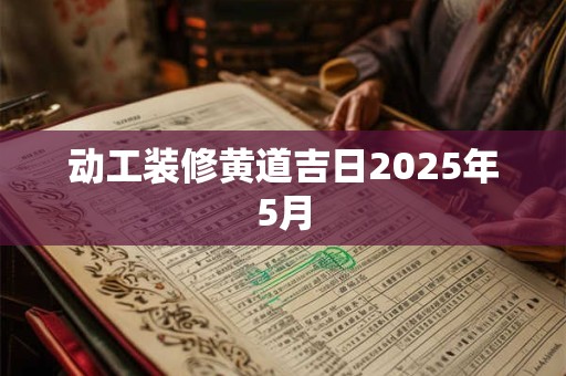 动工装修黄道吉日2025年5月 动工装修黄道吉日2025年5月