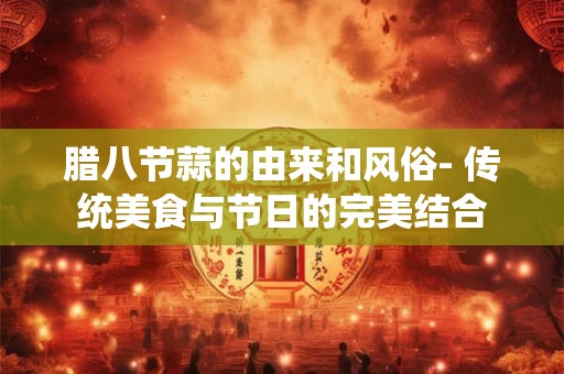 腊八节蒜的由来和风俗- 传统美食与节日的完美结合