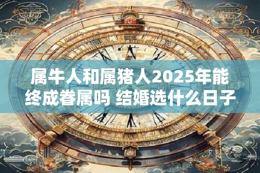 属牛人和属猪人2025年能终成眷属吗 结婚选什么日子好 属牛人和属猪人2025年能终成眷属吗 结婚选什么日子好