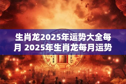 生肖龙2025年运势大全每月 2025年生肖龙每月运势如何