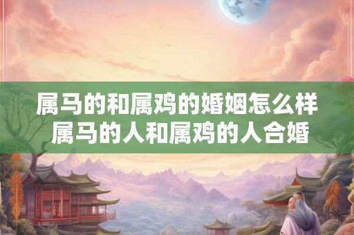 属马的和属鸡的婚姻怎么样 属马的人和属鸡的人合婚配吗 属马的和属鸡的婚姻怎么样 属马的人和属鸡的人合婚配吗