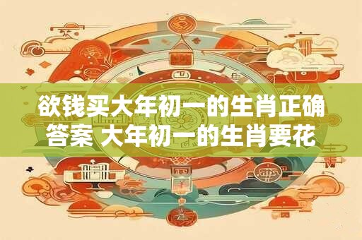 欲钱买大年初一的生肖正确答案 大年初一的生肖要花多少钱才能买到正确答案