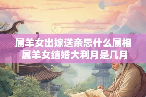 属羊女出嫁送亲忌什么属相 属羊女结婚大利月是几月