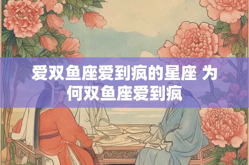 爱双鱼座爱到疯的星座 为何双鱼座爱到疯
