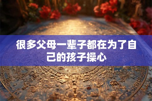 很多父母一辈子都在为了自己的孩子操心