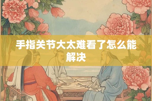 手指关节大太难看了怎么能解决 手指关节大太难看了怎么能解决