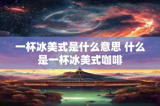 一杯冰美式是什么意思 什么是一杯冰美式咖啡