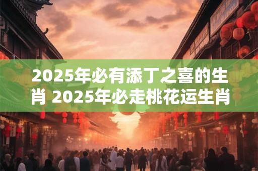 2025年必有添丁之喜的生肖 2025年必走桃花运生肖