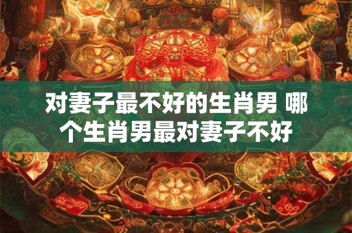 对妻子最不好的生肖男 哪个生肖男最对妻子不好