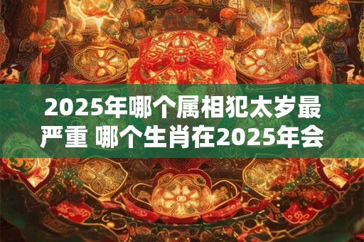 2025年哪个属相犯太岁最严重 哪个生肖在2025年会遇到最严重的太岁犯
