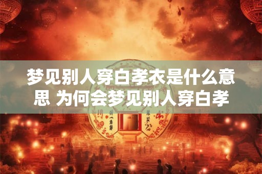 梦见别人穿白孝衣是什么意思 为何会梦见别人穿白孝衣