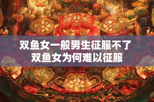 双鱼女一般男生征服不了 双鱼女为何难以征服