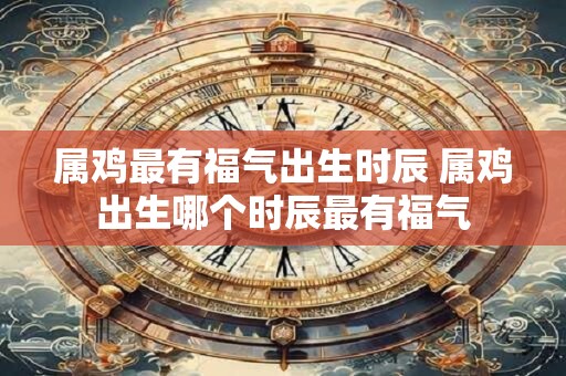 属鸡最有福气出生时辰 属鸡出生哪个时辰最有福气
