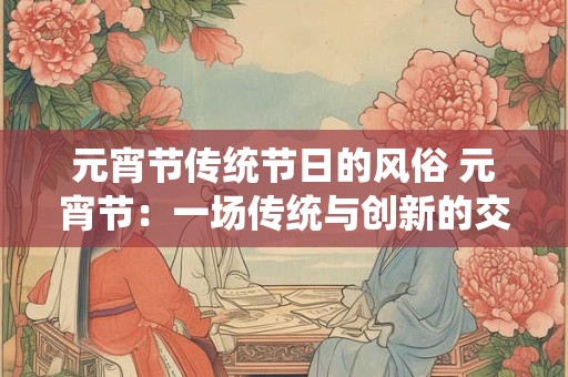 元宵节传统节日的风俗 元宵节:一场传统与创新的交融盛宴 元宵节传统节日的风俗 元宵节:一场传统与创新的交融盛宴