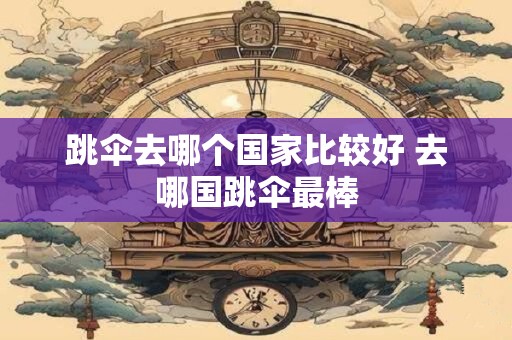 跳伞去哪个国家比较好 去哪国跳伞最棒