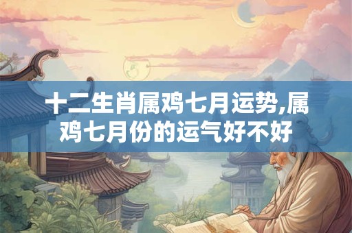 十二生肖属鸡七月运势,属鸡七月份的运气好不好