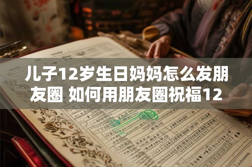 儿子12岁生日妈妈怎么发朋友圈 如何用朋友圈祝福12岁生日的儿子 儿子12岁生日妈妈怎么发朋友圈 如何用朋友圈祝福12岁生日的儿子