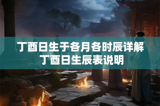 丁酉日生于各月各时辰详解 丁酉日生辰表说明 丁酉日生于各月各时辰详解 丁酉日生辰表说明