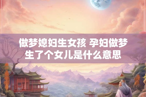 做梦媳妇生女孩 孕妇做梦生了个女儿是什么意思 做梦媳妇生女孩 孕妇做梦生了个女儿是什么意思