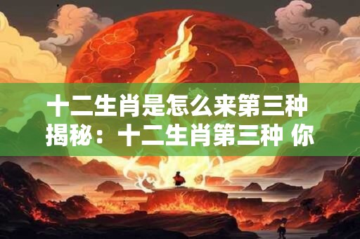 十二生肖是怎么来第三种 揭秘：十二生肖第三种 你知道吗