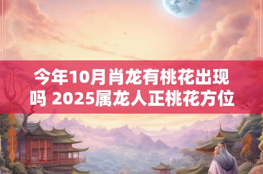 今年10月肖龙有桃花出现吗 2025属龙人正桃花方位 今年10月肖龙有桃花出现吗 2025属龙人正桃花方位