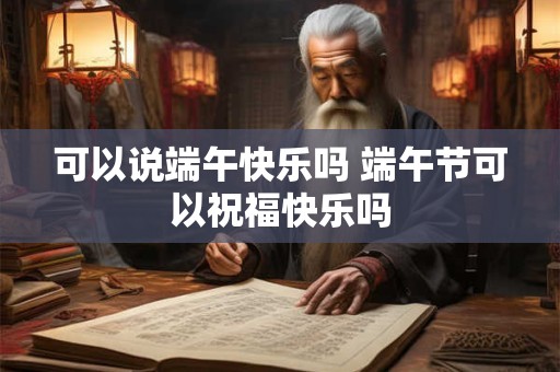 可以说端午快乐吗 端午节可以祝福快乐吗