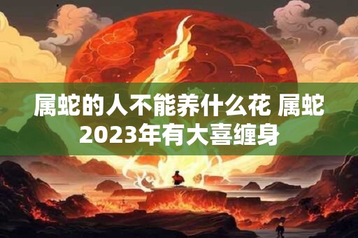 属蛇的人不能养什么花 属蛇2023年有大喜缠身