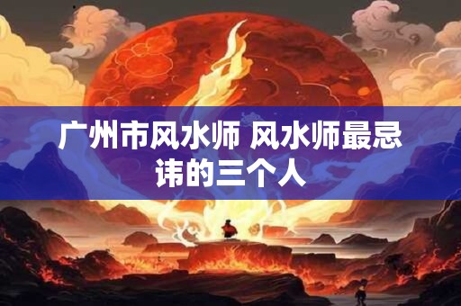 广州市风水师 风水师最忌讳的三个人 广州市风水师 风水师最忌讳的三个人
